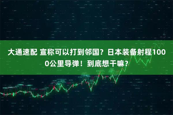 大通速配 宣称可以打到邻国？日本装备射程1000公里导弹！到底想干嘛？