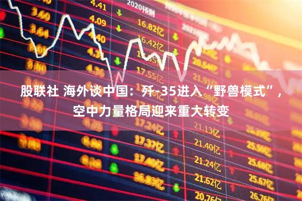股联社 海外谈中国：歼-35进入“野兽模式”，空中力量格局迎来重大转变