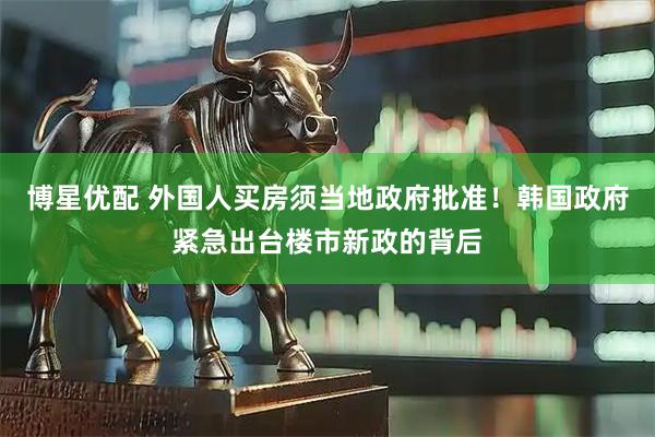 博星优配 外国人买房须当地政府批准！韩国政府紧急出台楼市新政的背后