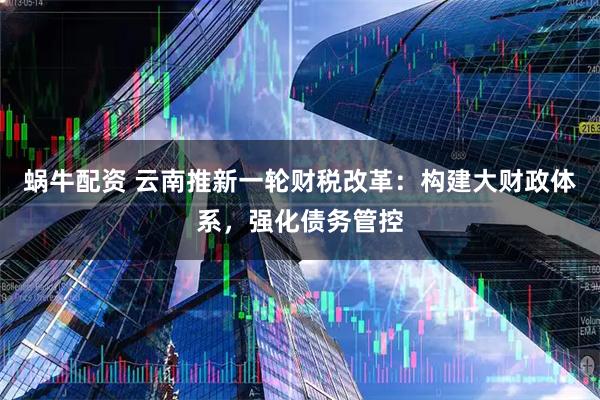 蜗牛配资 云南推新一轮财税改革：构建大财政体系，强化债务管控