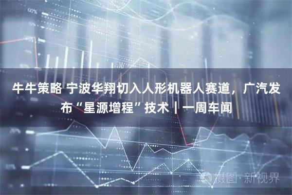 牛牛策略 宁波华翔切入人形机器人赛道，广汽发布“星源增程”技术｜一周车闻