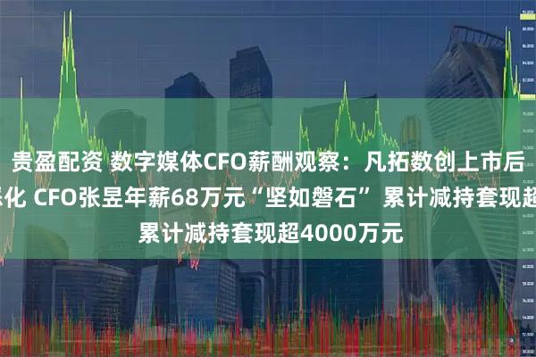 贵盈配资 数字媒体CFO薪酬观察：凡拓数创上市后业绩持续恶化 CFO张昱年薪68万元“坚如磐石” 累计减持套现超4000万元