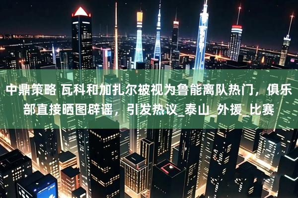 中鼎策略 瓦科和加扎尔被视为鲁能离队热门，俱乐部直接晒图辟谣，引发热议_泰山_外援_比赛