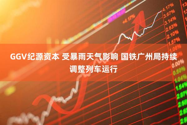 GGV纪源资本 受暴雨天气影响 国铁广州局持续调整列车运行