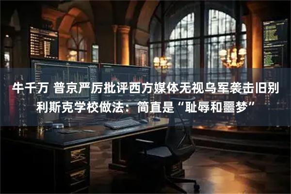 牛千万 普京严厉批评西方媒体无视乌军袭击旧别利斯克学校做法：简直是“耻辱和噩梦”