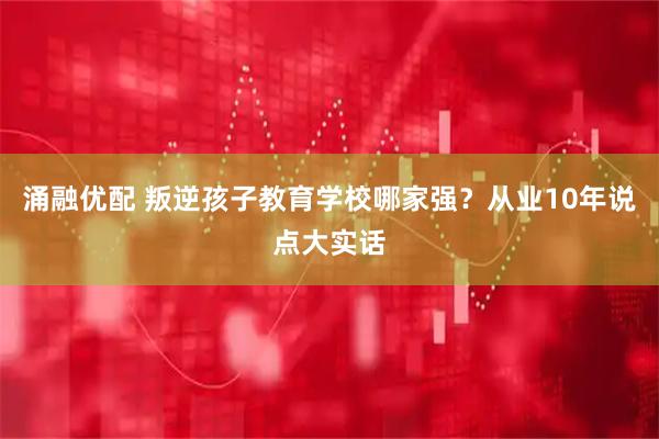 涌融优配 叛逆孩子教育学校哪家强？从业10年说点大实话