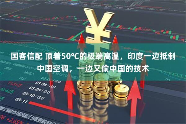 国客信配 顶着50℃的极端高温，印度一边抵制中国空调，一边又偷中国的技术