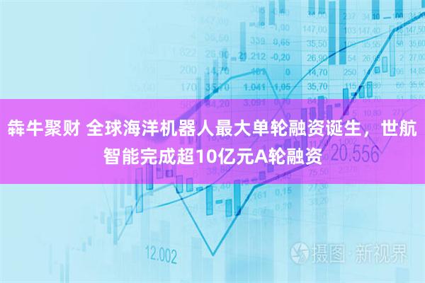 犇牛聚财 全球海洋机器人最大单轮融资诞生，世航智能完成超10亿元A轮融资