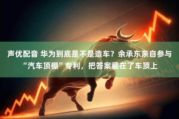 声优配音 华为到底是不是造车？余承东亲自参与“汽车顶棚”专利，把答案藏在了车顶上