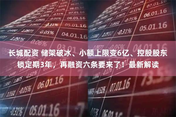 长城配资 储架破冰、小额上限变6亿、控股股东锁定期3年，再融资六条要来了！最新解读