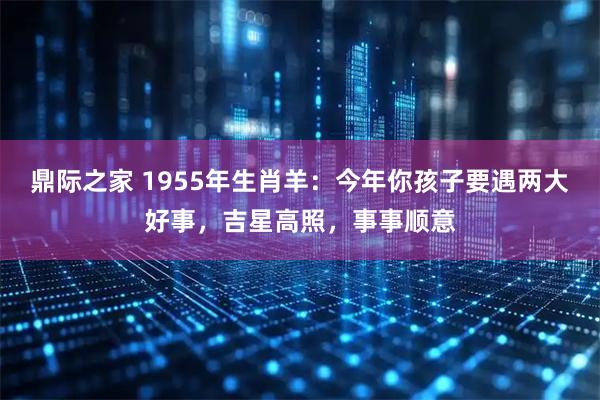 鼎际之家 1955年生肖羊：今年你孩子要遇两大好事，吉星高照，事事顺意