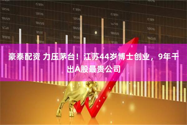 豪泰配资 力压茅台！江苏44岁博士创业，9年干出A股最贵公司